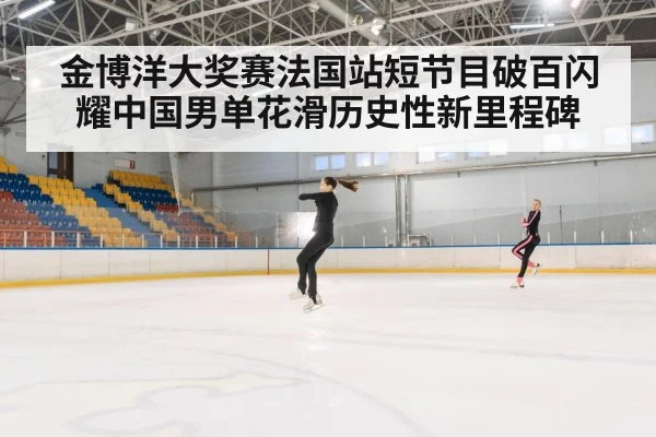 金博洋大奖赛法国站短节目破百闪耀中国男单花滑历史性新里程碑